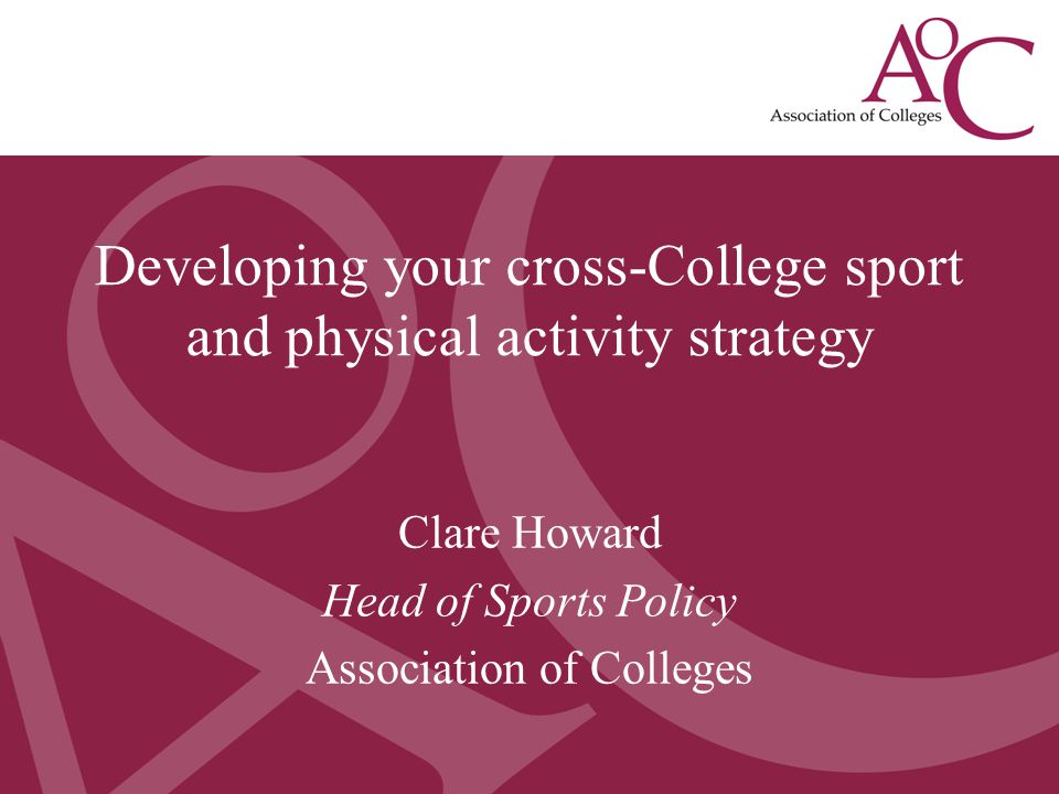 Developing a College Sport Strategy May 2013 Clare Howard, Head of Sport Policy, AoC Clare Howard Head of Sports Policy Association of Colleges Developing your cross-College sport and physical activity strategy