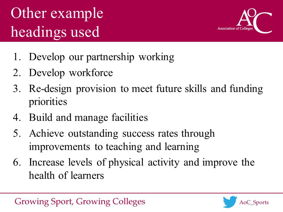 Other example headings used 1.Develop our partnership working 2.Develop workforce 3.Re-design provision to meet future skills and funding priorities 4.Build and manage facilities 5.Achieve outstanding success rates through improvements to teaching and learning 6.Increase levels of physical activity and improve the health of learners