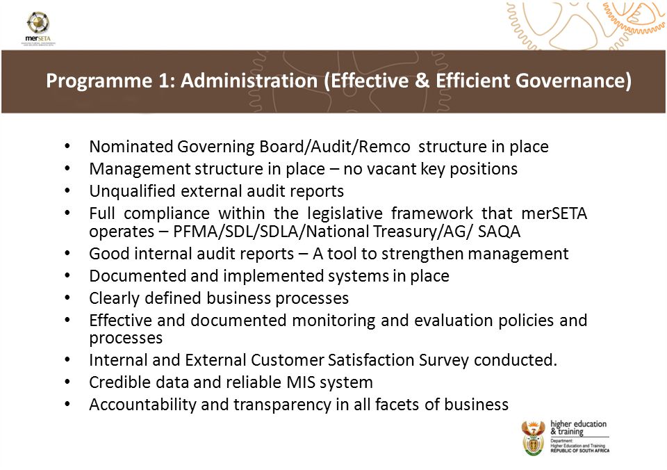 Nominated Governing Board/Audit/Remco structure in place Management structure in place – no vacant key positions Unqualified external audit reports Full compliance within the legislative framework that merSETA operates – PFMA/SDL/SDLA/National Treasury/AG/ SAQA Good internal audit reports – A tool to strengthen management Documented and implemented systems in place Clearly defined business processes Effective and documented monitoring and evaluation policies and processes Internal and External Customer Satisfaction Survey conducted.