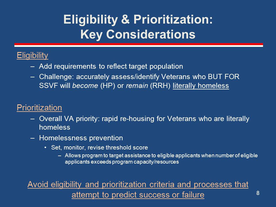 Eligibility & Prioritization: Key Considerations Eligibility –Add requirements to reflect target population –Challenge: accurately assess/identify Veterans who BUT FOR SSVF will become (HP) or remain (RRH) literally homeless Prioritization –Overall VA priority: rapid re-housing for Veterans who are literally homeless –Homelessness prevention Set, monitor, revise threshold score –Allows program to target assistance to eligible applicants when number of eligible applicants exceeds program capacity/resources Avoid eligibility and prioritization criteria and processes that attempt to predict success or failure 8