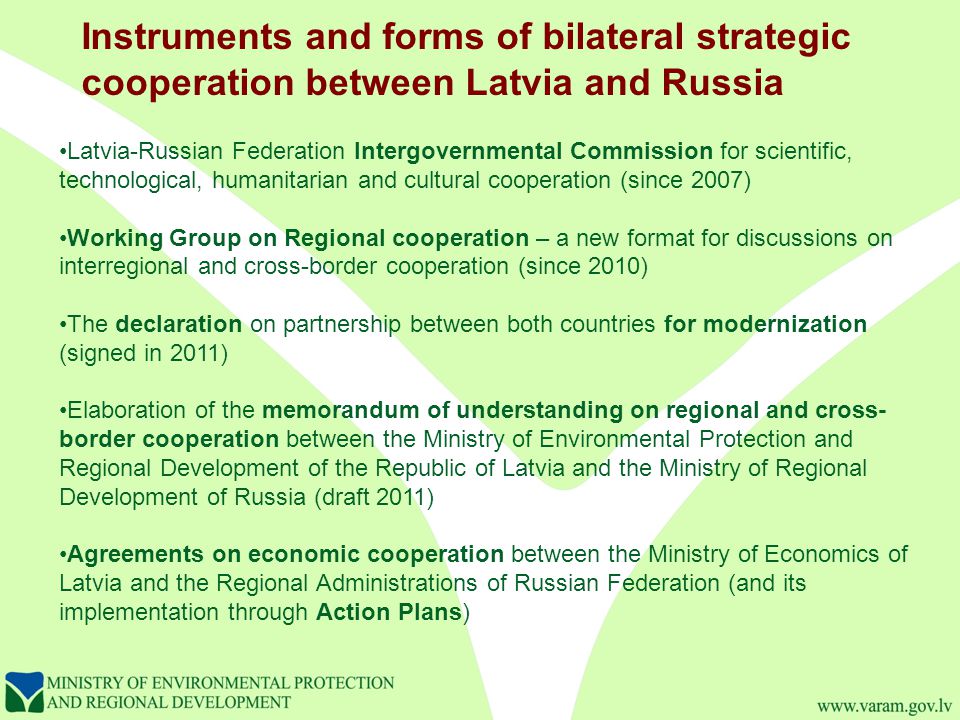 Latvia-Russian Federation Intergovernmental Commission for scientific, technological, humanitarian and cultural cooperation (since 2007) Working Group on Regional cooperation – a new format for discussions on interregional and cross-border cooperation (since 2010) The declaration on partnership between both countries for modernization (signed in 2011) Elaboration of the memorandum of understanding on regional and cross- border cooperation between the Ministry of Environmental Protection and Regional Development of the Republic of Latvia and the Ministry of Regional Development of Russia (draft 2011) Agreements on economic cooperation between the Ministry of Economics of Latvia and the Regional Administrations of Russian Federation (and its implementation through Action Plans) Instruments and forms of bilateral strategic cooperation between Latvia and Russia