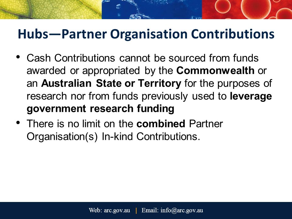 Hubs—Partner Organisation Contributions Cash Contributions cannot be sourced from funds awarded or appropriated by the Commonwealth or an Australian State or Territory for the purposes of research nor from funds previously used to leverage government research funding There is no limit on the combined Partner Organisation(s) In-kind Contributions.