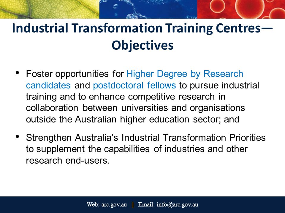 Industrial Transformation Training Centres— Objectives Foster opportunities for Higher Degree by Research candidates and postdoctoral fellows to pursue industrial training and to enhance competitive research in collaboration between universities and organisations outside the Australian higher education sector; and Strengthen Australia’s Industrial Transformation Priorities to supplement the capabilities of industries and other research end-users.