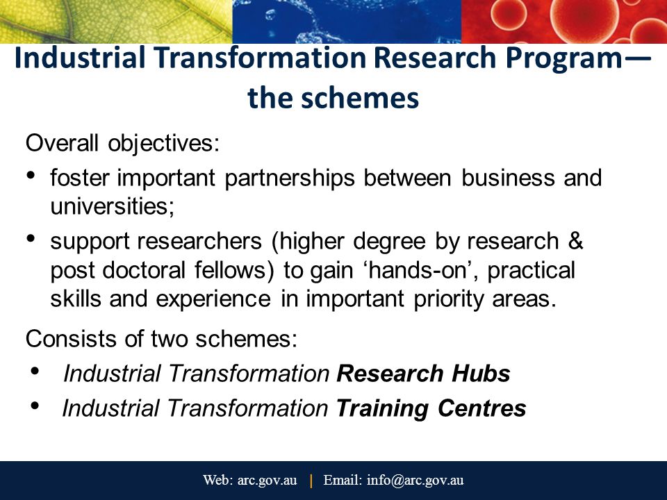 Industrial Transformation Research Program— the schemes Overall objectives: foster important partnerships between business and universities; support researchers (higher degree by research & post doctoral fellows) to gain ‘hands-on’, practical skills and experience in important priority areas.