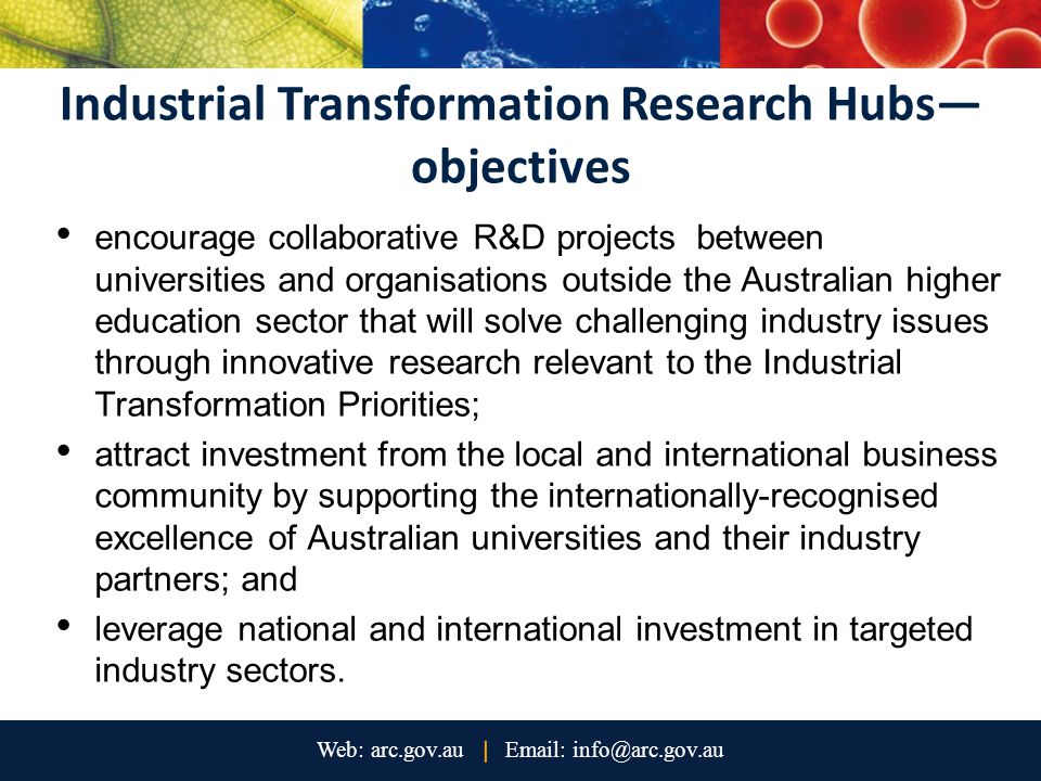 Industrial Transformation Research Hubs— objectives encourage collaborative R&D projects between universities and organisations outside the Australian higher education sector that will solve challenging industry issues through innovative research relevant to the Industrial Transformation Priorities; attract investment from the local and international business community by supporting the internationally-recognised excellence of Australian universities and their industry partners; and leverage national and international investment in targeted industry sectors.