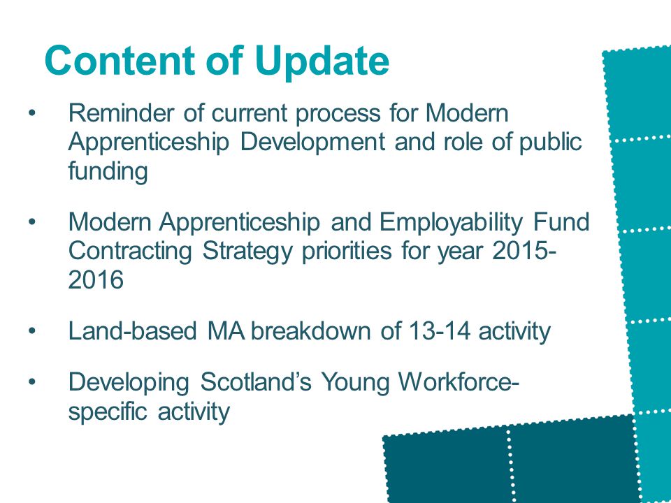 Content of Update Reminder of current process for Modern Apprenticeship Development and role of public funding Modern Apprenticeship and Employability Fund Contracting Strategy priorities for year Land-based MA breakdown of activity Developing Scotland’s Young Workforce- specific activity