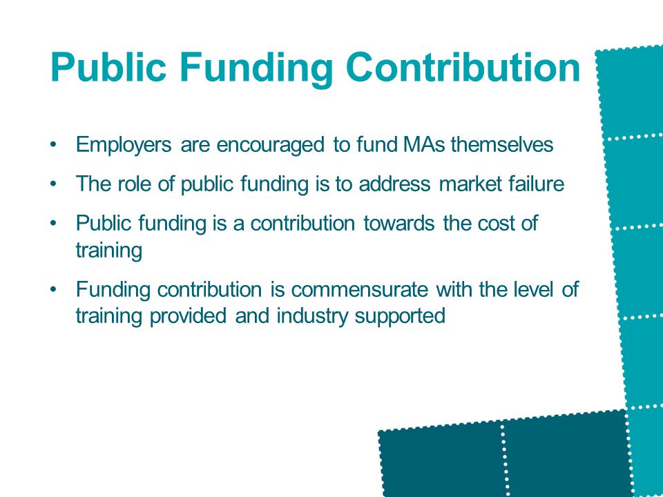 Public Funding Contribution Employers are encouraged to fund MAs themselves The role of public funding is to address market failure Public funding is a contribution towards the cost of training Funding contribution is commensurate with the level of training provided and industry supported