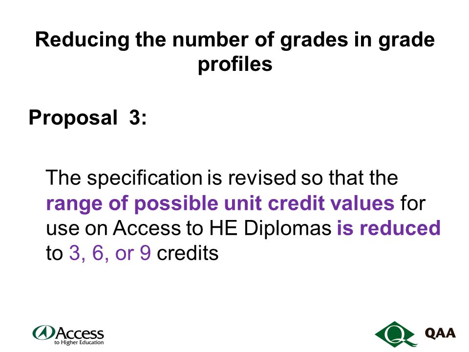 Reducing the number of grades in grade profiles Proposal 3: The specification is revised so that the range of possible unit credit values for use on Access to HE Diplomas is reduced to 3, 6, or 9 credits