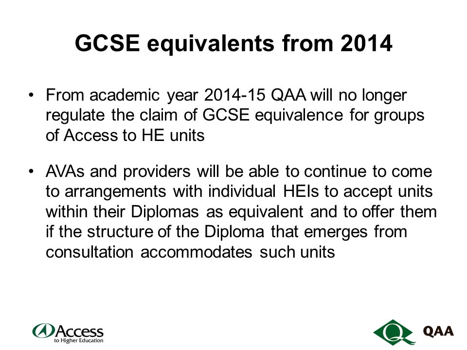 GCSE equivalents from 2014 From academic year QAA will no longer regulate the claim of GCSE equivalence for groups of Access to HE units AVAs and providers will be able to continue to come to arrangements with individual HEIs to accept units within their Diplomas as equivalent and to offer them if the structure of the Diploma that emerges from consultation accommodates such units