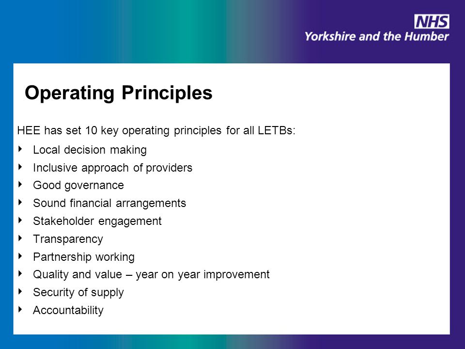Operating Principles HEE has set 10 key operating principles for all LETBs: ‣ Local decision making ‣ Inclusive approach of providers ‣ Good governance ‣ Sound financial arrangements ‣ Stakeholder engagement ‣ Transparency ‣ Partnership working ‣ Quality and value – year on year improvement ‣ Security of supply ‣ Accountability
