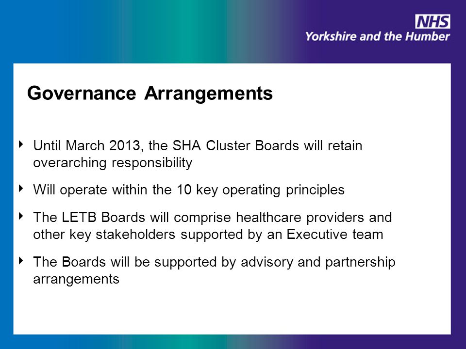 Governance Arrangements ‣ Until March 2013, the SHA Cluster Boards will retain overarching responsibility ‣ Will operate within the 10 key operating principles ‣ The LETB Boards will comprise healthcare providers and other key stakeholders supported by an Executive team ‣ The Boards will be supported by advisory and partnership arrangements