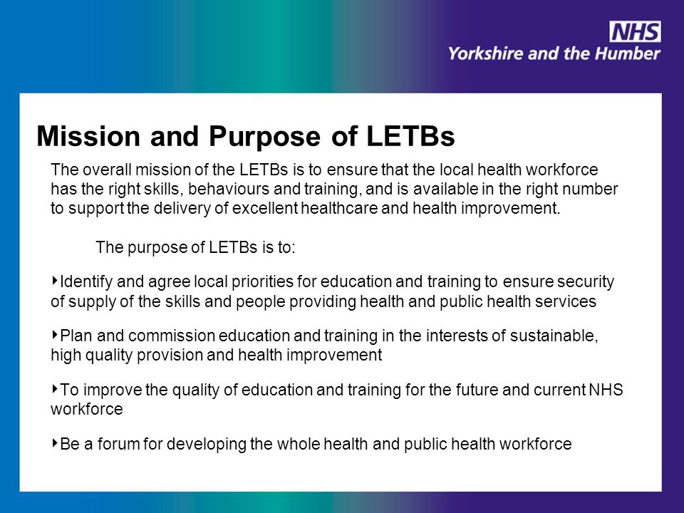 Mission and Purpose of LETBs The overall mission of the LETBs is to ensure that the local health workforce has the right skills, behaviours and training, and is available in the right number to support the delivery of excellent healthcare and health improvement.