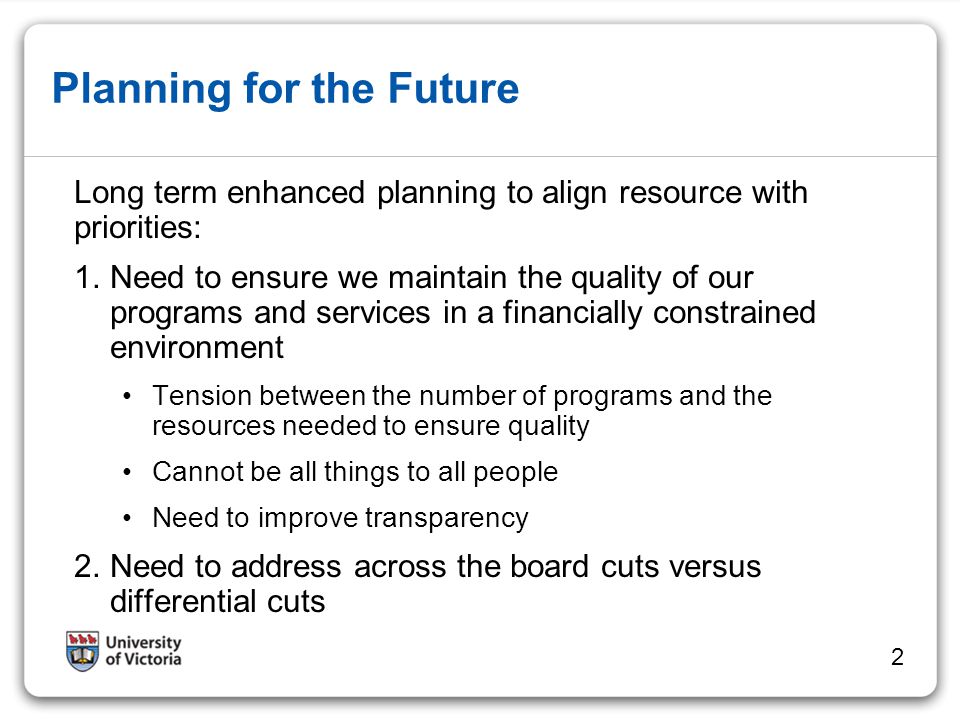 Planning for the Future Long term enhanced planning to align resource with priorities: 1.Need to ensure we maintain the quality of our programs and services in a financially constrained environment Tension between the number of programs and the resources needed to ensure quality Cannot be all things to all people Need to improve transparency 2.Need to address across the board cuts versus differential cuts 2
