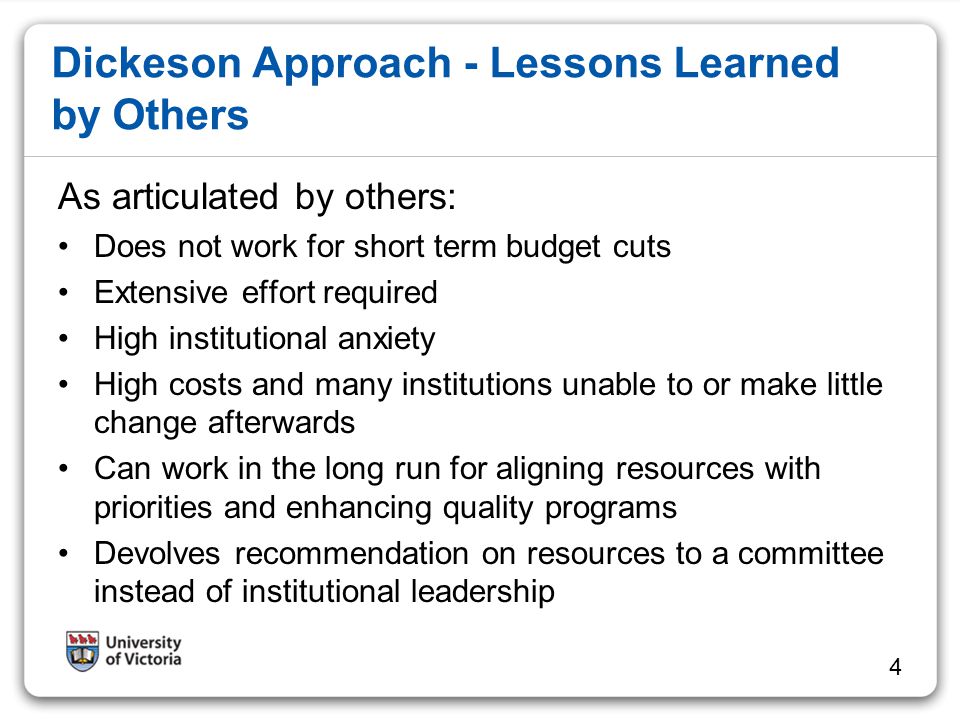 Dickeson Approach - Lessons Learned by Others As articulated by others: Does not work for short term budget cuts Extensive effort required High institutional anxiety High costs and many institutions unable to or make little change afterwards Can work in the long run for aligning resources with priorities and enhancing quality programs Devolves recommendation on resources to a committee instead of institutional leadership 4