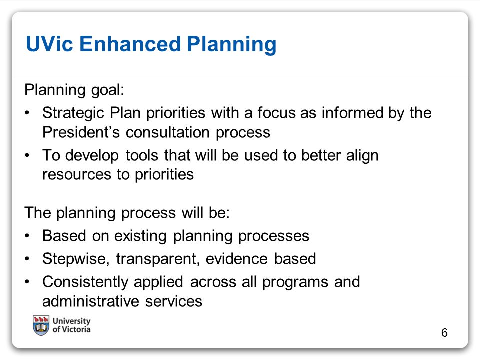 UVic Enhanced Planning Planning goal: Strategic Plan priorities with a focus as informed by the President’s consultation process To develop tools that will be used to better align resources to priorities The planning process will be: Based on existing planning processes Stepwise, transparent, evidence based Consistently applied across all programs and administrative services 6