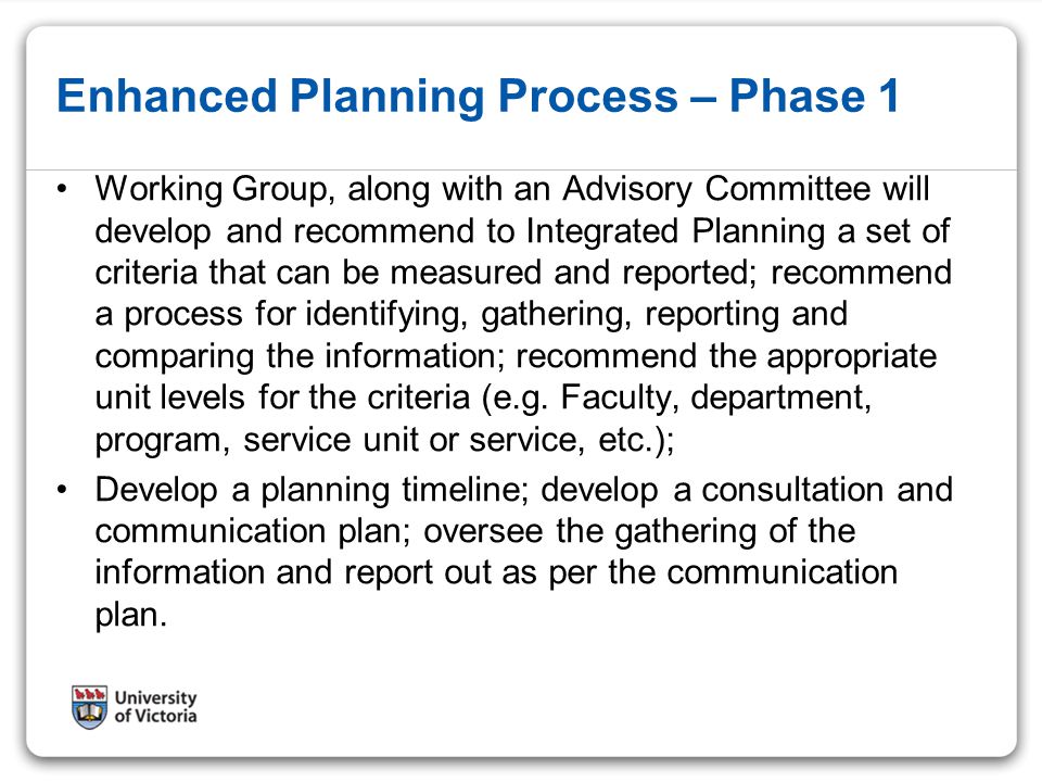 Enhanced Planning Process – Phase 1 Working Group, along with an Advisory Committee will develop and recommend to Integrated Planning a set of criteria that can be measured and reported; recommend a process for identifying, gathering, reporting and comparing the information; recommend the appropriate unit levels for the criteria (e.g.