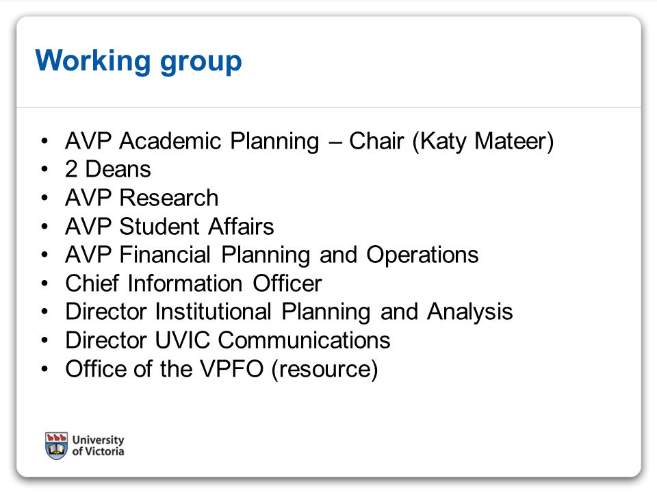 Working group AVP Academic Planning – Chair (Katy Mateer) 2 Deans AVP Research AVP Student Affairs AVP Financial Planning and Operations Chief Information Officer Director Institutional Planning and Analysis Director UVIC Communications Office of the VPFO (resource)