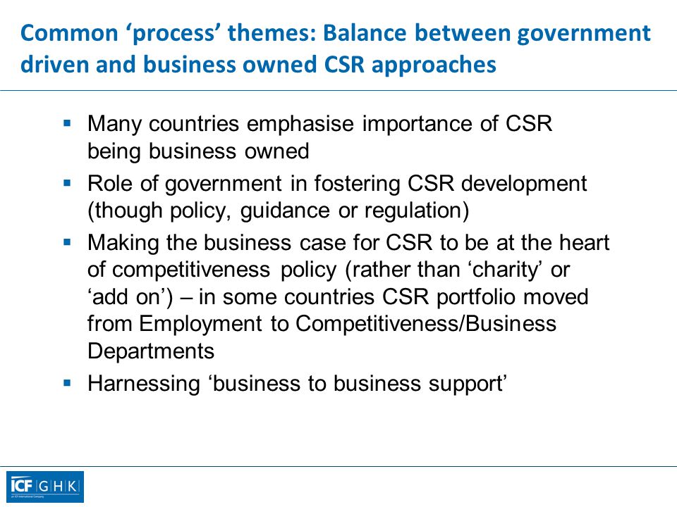 Common ‘process’ themes: Balance between government driven and business owned CSR approaches  Many countries emphasise importance of CSR being business owned  Role of government in fostering CSR development (though policy, guidance or regulation)  Making the business case for CSR to be at the heart of competitiveness policy (rather than ‘charity’ or ‘add on’) – in some countries CSR portfolio moved from Employment to Competitiveness/Business Departments  Harnessing ‘business to business support’