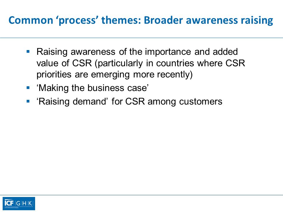 Common ‘process’ themes: Broader awareness raising  Raising awareness of the importance and added value of CSR (particularly in countries where CSR priorities are emerging more recently)  ‘Making the business case’  ‘Raising demand’ for CSR among customers