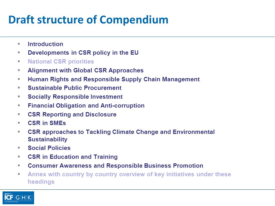 Draft structure of Compendium  Introduction  Developments in CSR policy in the EU  National CSR priorities  Alignment with Global CSR Approaches  Human Rights and Responsible Supply Chain Management  Sustainable Public Procurement  Socially Responsible Investment  Financial Obligation and Anti-corruption  CSR Reporting and Disclosure  CSR in SMEs  CSR approaches to Tackling Climate Change and Environmental Sustainability  Social Policies  CSR in Education and Training  Consumer Awareness and Responsible Business Promotion  Annex with country by country overview of key initiatives under these headings