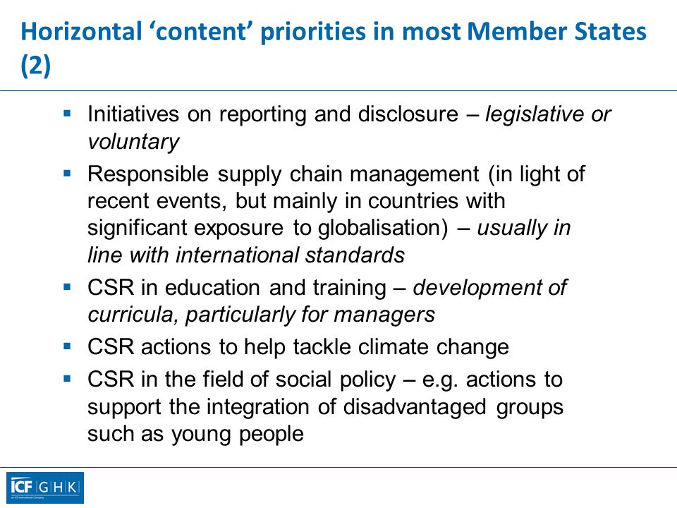 Horizontal ‘content’ priorities in most Member States (2)  Initiatives on reporting and disclosure – legislative or voluntary  Responsible supply chain management (in light of recent events, but mainly in countries with significant exposure to globalisation) – usually in line with international standards  CSR in education and training – development of curricula, particularly for managers  CSR actions to help tackle climate change  CSR in the field of social policy – e.g.