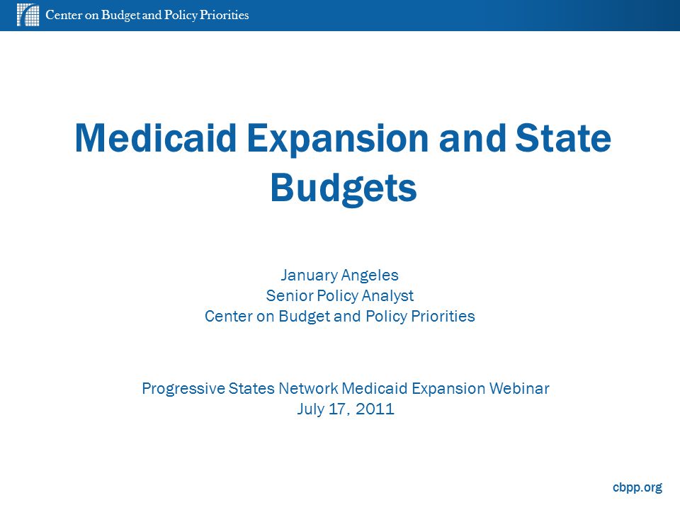 Center on Budget and Policy Priorities cbpp.org Medicaid Expansion and State Budgets Progressive States Network Medicaid Expansion Webinar July 17, 2011 January Angeles Senior Policy Analyst Center on Budget and Policy Priorities