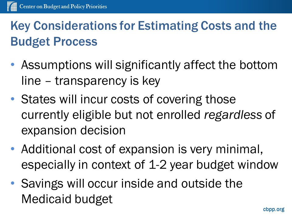 Center on Budget and Policy Priorities cbpp.org Key Considerations for Estimating Costs and the Budget Process Assumptions will significantly affect the bottom line – transparency is key States will incur costs of covering those currently eligible but not enrolled regardless of expansion decision Additional cost of expansion is very minimal, especially in context of 1-2 year budget window Savings will occur inside and outside the Medicaid budget