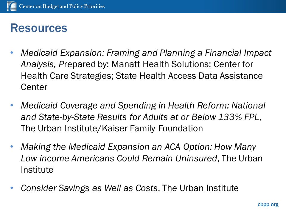 Center on Budget and Policy Priorities cbpp.org Resources Medicaid Expansion: Framing and Planning a Financial Impact Analysis, Prepared by: Manatt Health Solutions; Center for Health Care Strategies; State Health Access Data Assistance Center Medicaid Coverage and Spending in Health Reform: National and State-by-State Results for Adults at or Below 133% FPL, The Urban Institute/Kaiser Family Foundation Making the Medicaid Expansion an ACA Option: How Many Low-income Americans Could Remain Uninsured, The Urban Institute Consider Savings as Well as Costs, The Urban Institute