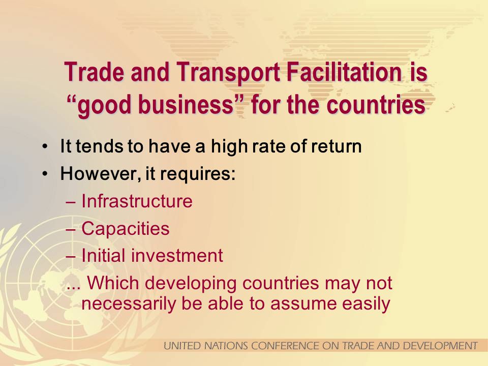 Trade and Transport Facilitation is good business for the countries It tends to have a high rate of return However, it requires: –Infrastructure –Capacities –Initial investment...