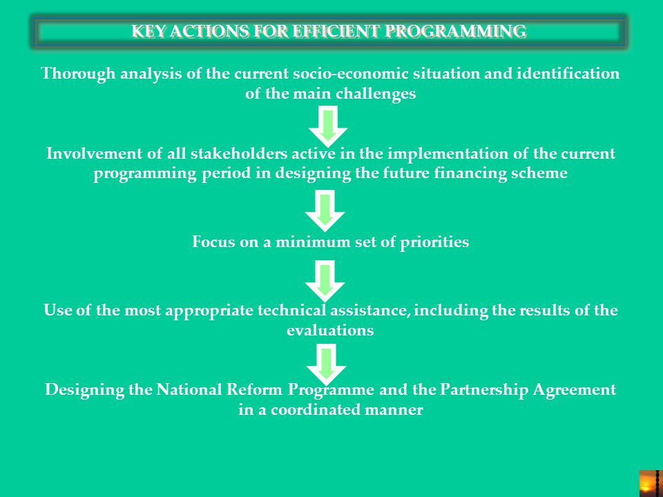 KEY ACTIONS FOR EFFICIENT PROGRAMMING Thorough analysis of the current socio-economic situation and identification of the main challenges Involvement of all stakeholders active in the implementation of the current programming period in designing the future financing scheme Focus on a minimum set of priorities Use of the most appropriate technical assistance, including the results of the evaluations Designing the National Reform Programme and the Partnership Agreement in a coordinated manner