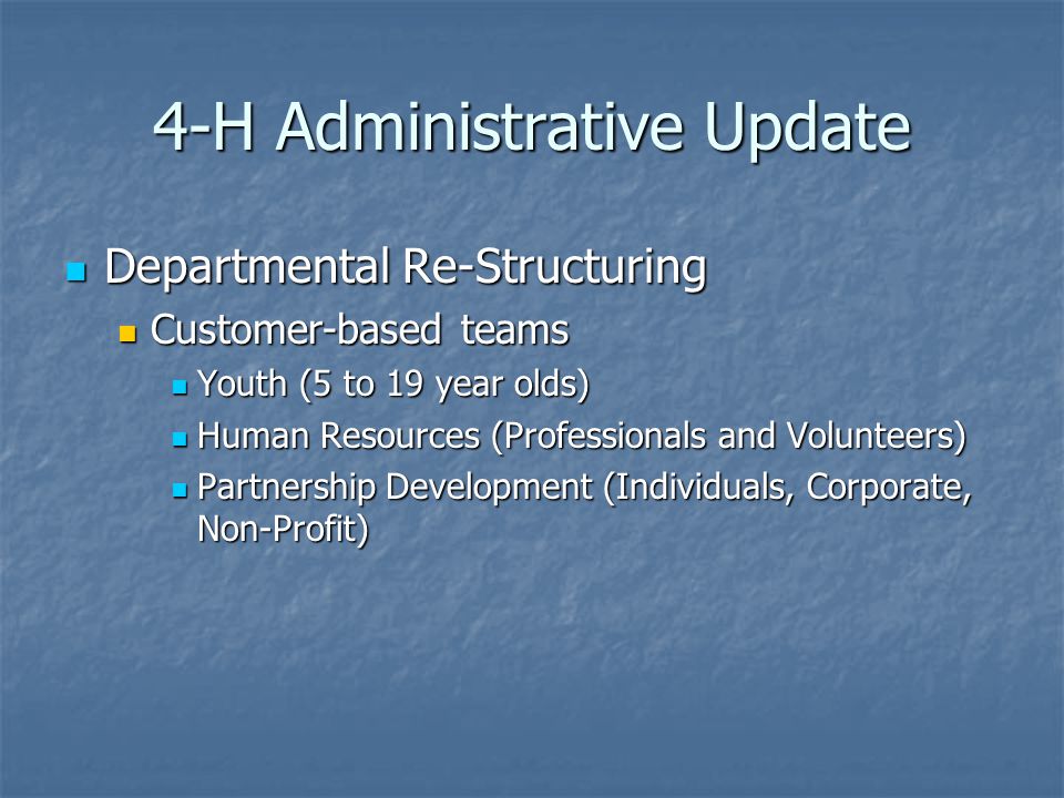 4-H Administrative Update Departmental Re-Structuring Departmental Re-Structuring Customer-based teams Customer-based teams Youth (5 to 19 year olds) Youth (5 to 19 year olds) Human Resources (Professionals and Volunteers) Human Resources (Professionals and Volunteers) Partnership Development (Individuals, Corporate, Non-Profit) Partnership Development (Individuals, Corporate, Non-Profit)