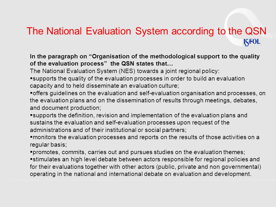 The National Evaluation System according to the QSN In the paragraph on Organisation of the methodological support to the quality of the evaluation process the QSN states that… The National Evaluation System (NES) towards a joint regional policy:  supports the quality of the evaluation processes in order to build an evaluation capacity and to held disseminate an evaluation culture;  offers guidelines on the evaluation and self-evaluation organisation and processes, on the evaluation plans and on the dissemination of results through meetings, debates, and document production;  supports the definition, revision and implementation of the evaluation plans and sustains the evaluation and self-evaluation processes upon request of the administrations and of their institutional or social partners;  monitors the evaluation processes and reports on the results of those activities on a regular basis;  promotes, commits, carries out and pursues studies on the evaluation themes;  stimulates an high level debate between actors responsible for regional policies and for their evaluations together with other actors (public, private and non governmental) operating in the national and international debate on evaluation and development.