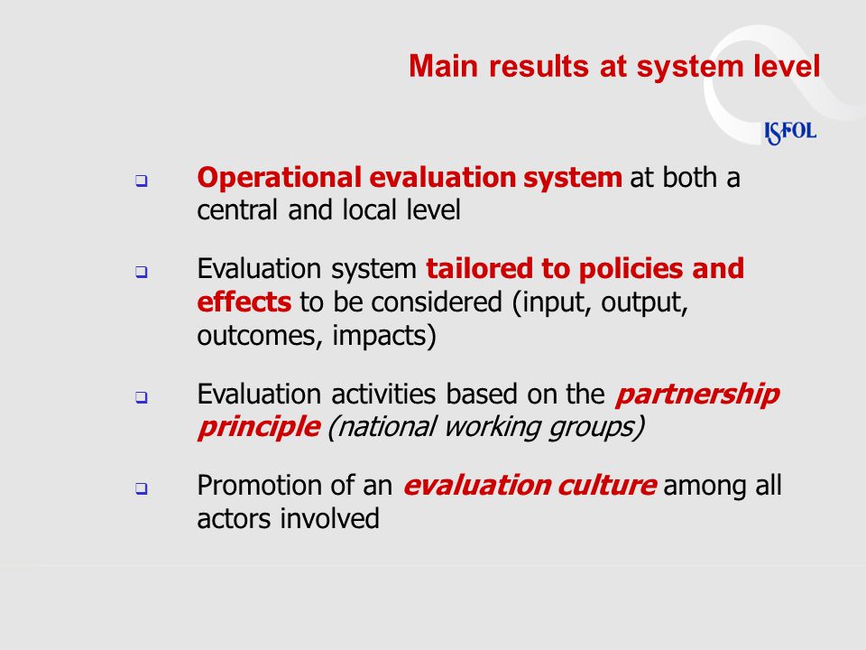 Main results at system level  Operational evaluation system at both a central and local level  Evaluation system tailored to policies and effects to be considered (input, output, outcomes, impacts)  Evaluation activities based on the partnership principle (national working groups)  Promotion of an evaluation culture among all actors involved