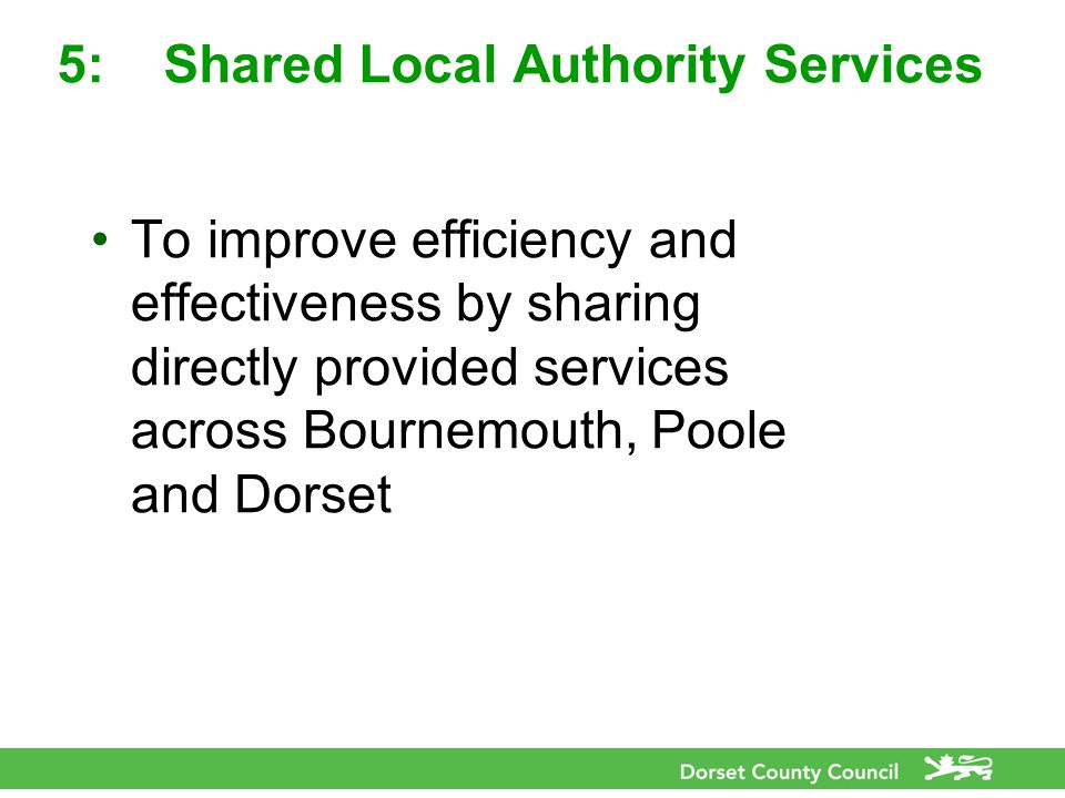 5:Shared Local Authority Services To improve efficiency and effectiveness by sharing directly provided services across Bournemouth, Poole and Dorset