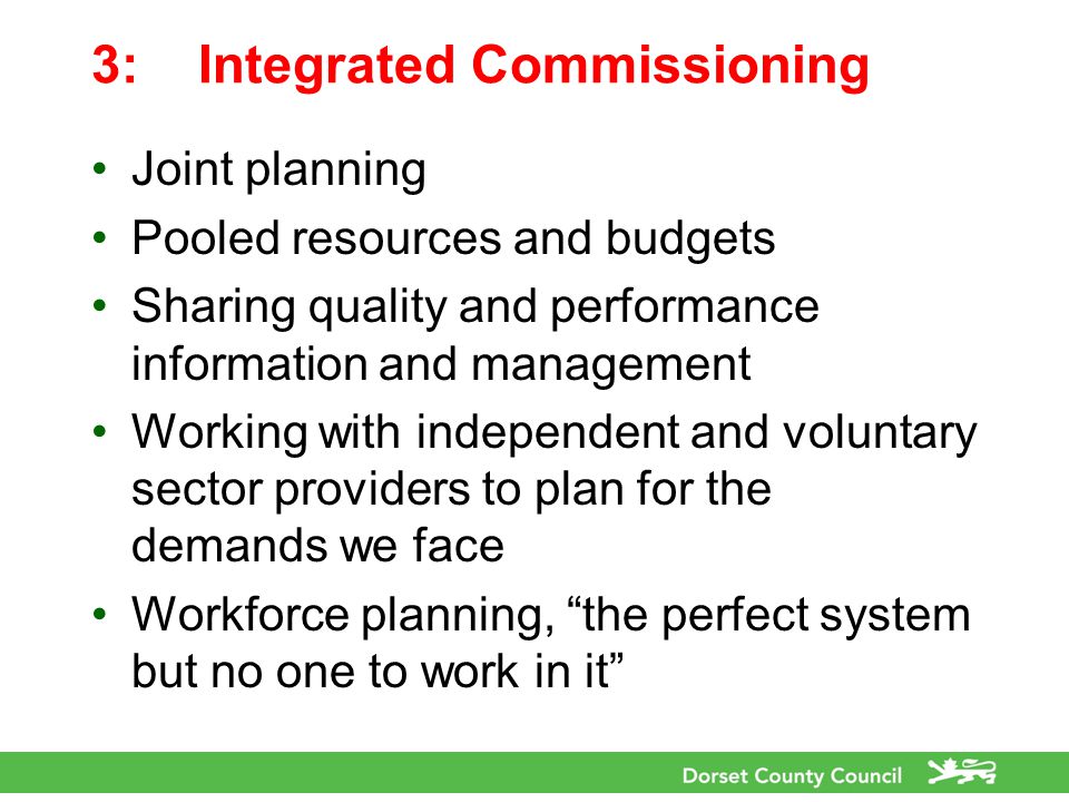 3:Integrated Commissioning Joint planning Pooled resources and budgets Sharing quality and performance information and management Working with independent and voluntary sector providers to plan for the demands we face Workforce planning, the perfect system but no one to work in it