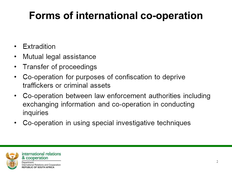 2 Forms of international co-operation Extradition Mutual legal assistance Transfer of proceedings Co-operation for purposes of confiscation to deprive traffickers or criminal assets Co-operation between law enforcement authorities including exchanging information and co-operation in conducting inquiries Co-operation in using special investigative techniques