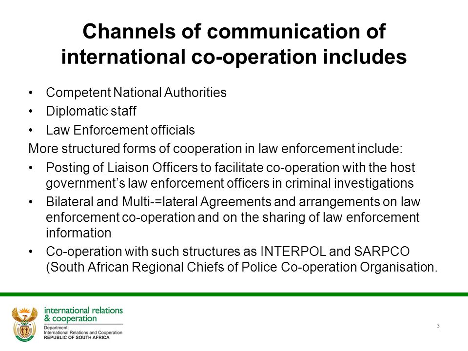 Channels of communication of international co-operation includes Competent National Authorities Diplomatic staff Law Enforcement officials More structured forms of cooperation in law enforcement include: Posting of Liaison Officers to facilitate co-operation with the host government’s law enforcement officers in criminal investigations Bilateral and Multi-=lateral Agreements and arrangements on law enforcement co-operation and on the sharing of law enforcement information Co-operation with such structures as INTERPOL and SARPCO (South African Regional Chiefs of Police Co-operation Organisation.