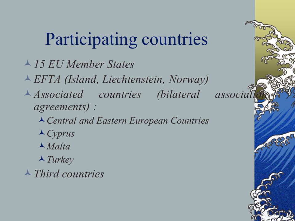 Participating countries 15 EU Member States EFTA (Island, Liechtenstein, Norway) Associated countries (bilateral association agreements) : Central and Eastern European Countries Cyprus Malta Turkey Third countries