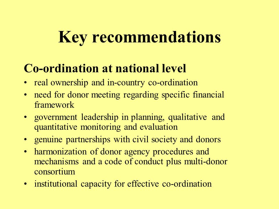 Key recommendations Co-ordination at national level real ownership and in-country co-ordination need for donor meeting regarding specific financial framework government leadership in planning, qualitative and quantitative monitoring and evaluation genuine partnerships with civil society and donors harmonization of donor agency procedures and mechanisms and a code of conduct plus multi-donor consortium institutional capacity for effective co-ordination