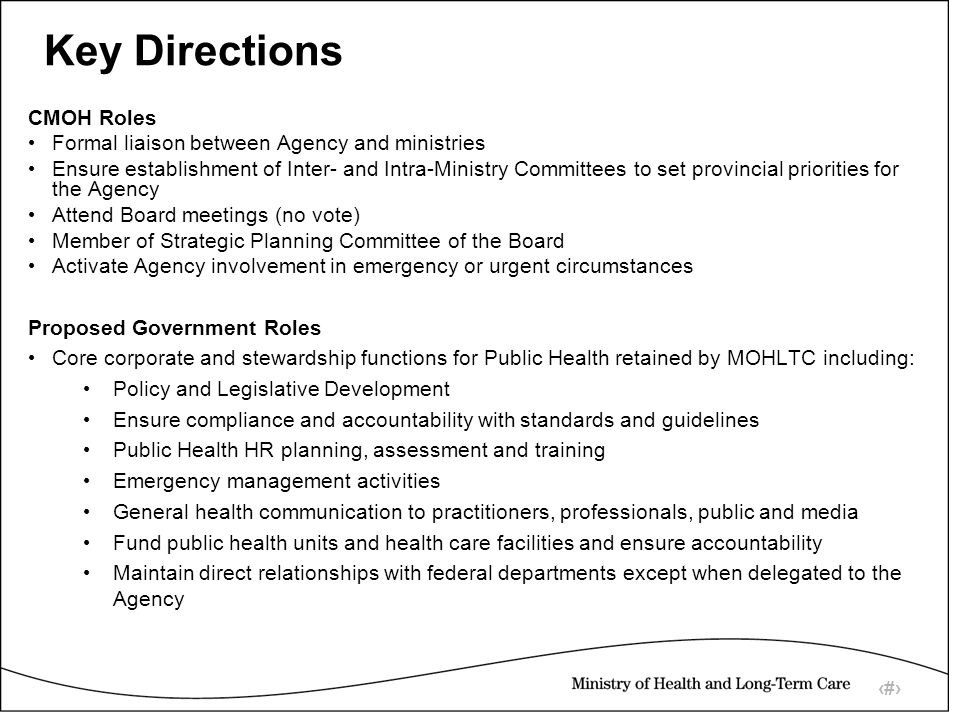 10 Key Directions CMOH Roles Formal liaison between Agency and ministries Ensure establishment of Inter- and Intra-Ministry Committees to set provincial priorities for the Agency Attend Board meetings (no vote) Member of Strategic Planning Committee of the Board Activate Agency involvement in emergency or urgent circumstances Proposed Government Roles Core corporate and stewardship functions for Public Health retained by MOHLTC including: Policy and Legislative Development Ensure compliance and accountability with standards and guidelines Public Health HR planning, assessment and training Emergency management activities General health communication to practitioners, professionals, public and media Fund public health units and health care facilities and ensure accountability Maintain direct relationships with federal departments except when delegated to the Agency