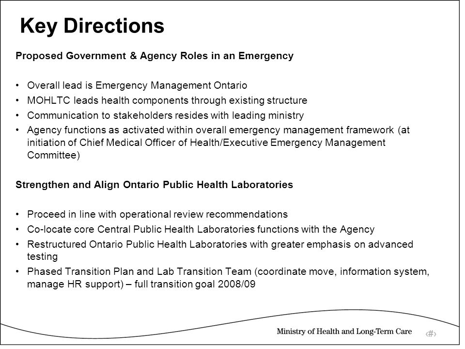 11 Key Directions Proposed Government & Agency Roles in an Emergency Overall lead is Emergency Management Ontario MOHLTC leads health components through existing structure Communication to stakeholders resides with leading ministry Agency functions as activated within overall emergency management framework (at initiation of Chief Medical Officer of Health/Executive Emergency Management Committee) Strengthen and Align Ontario Public Health Laboratories Proceed in line with operational review recommendations Co-locate core Central Public Health Laboratories functions with the Agency Restructured Ontario Public Health Laboratories with greater emphasis on advanced testing Phased Transition Plan and Lab Transition Team (coordinate move, information system, manage HR support) – full transition goal 2008/09