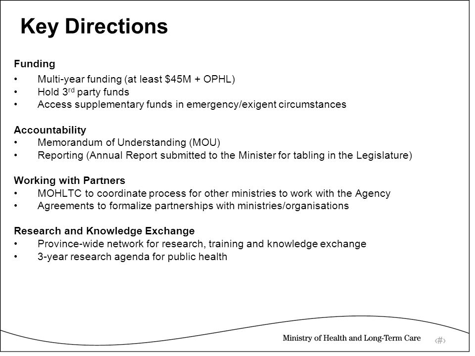 9 Key Directions Funding Multi-year funding (at least $45M + OPHL) Hold 3 rd party funds Access supplementary funds in emergency/exigent circumstances Accountability Memorandum of Understanding (MOU) Reporting (Annual Report submitted to the Minister for tabling in the Legislature) Working with Partners MOHLTC to coordinate process for other ministries to work with the Agency Agreements to formalize partnerships with ministries/organisations Research and Knowledge Exchange Province-wide network for research, training and knowledge exchange 3-year research agenda for public health