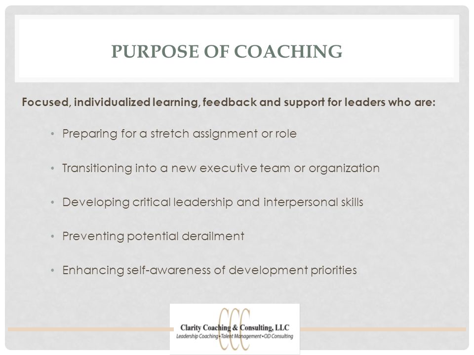 PURPOSE OF COACHING Preparing for a stretch assignment or role Transitioning into a new executive team or organization Developing critical leadership and interpersonal skills Preventing potential derailment Enhancing self-awareness of development priorities Focused, individualized learning, feedback and support for leaders who are:
