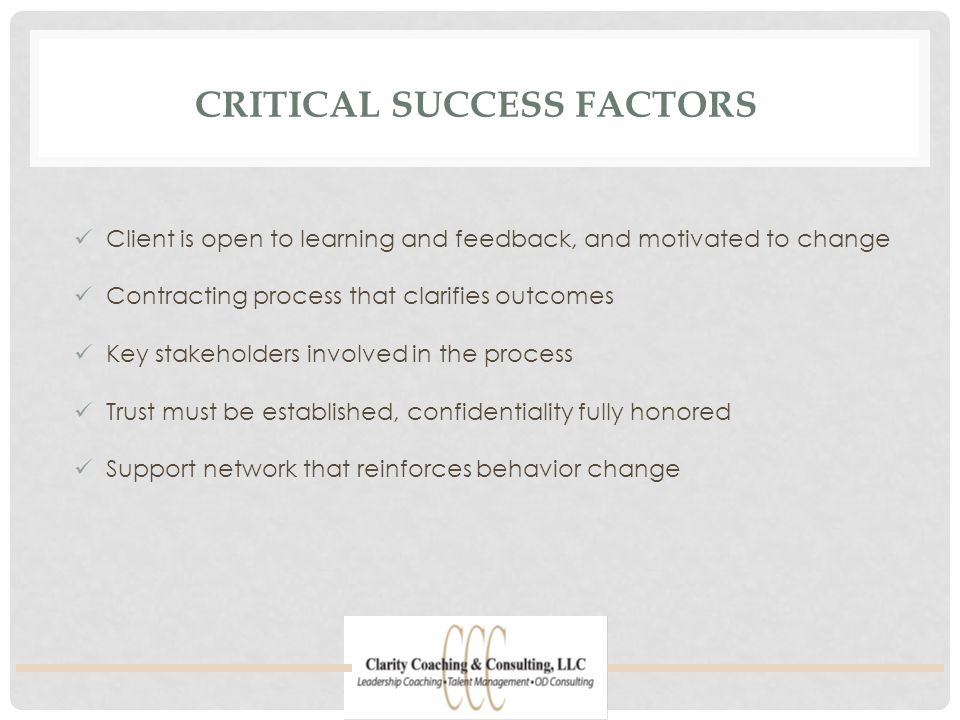 CRITICAL SUCCESS FACTORS Client is open to learning and feedback, and motivated to change Contracting process that clarifies outcomes Key stakeholders involved in the process Trust must be established, confidentiality fully honored Support network that reinforces behavior change