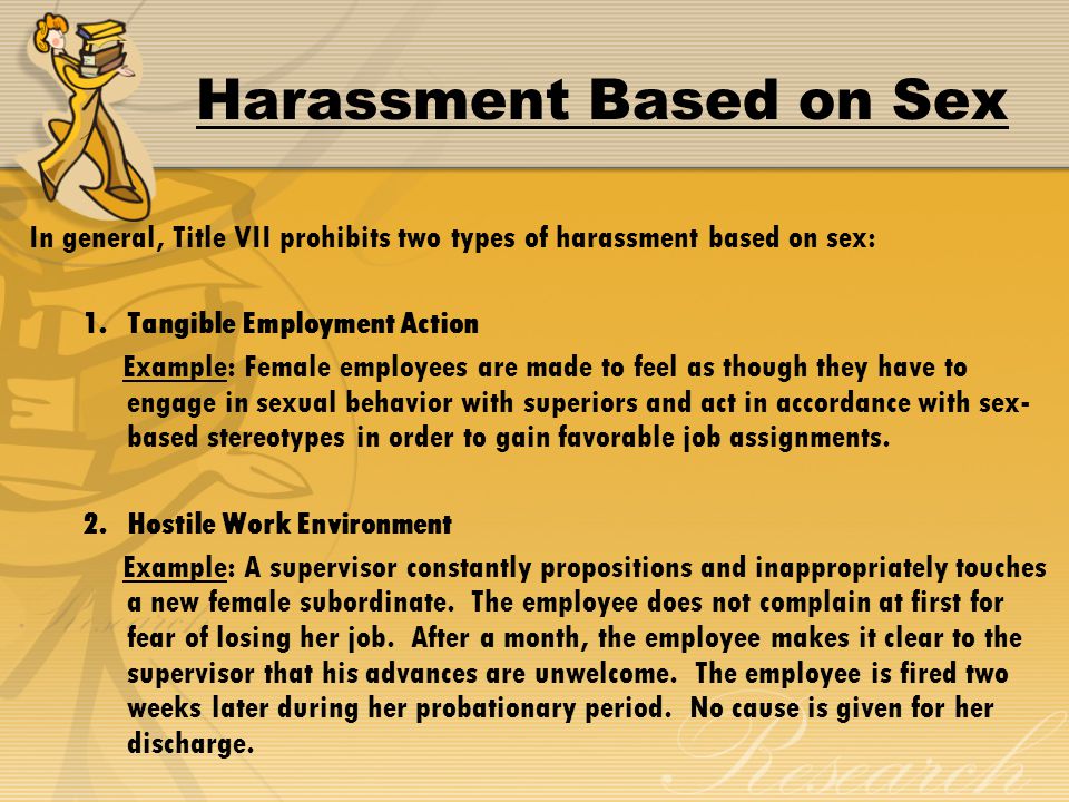 Harassment Based on Sex In general, Title VII prohibits two types of harassment based on sex: 1.Tangible Employment Action Example: Female employees are made to feel as though they have to engage in sexual behavior with superiors and act in accordance with sex- based stereotypes in order to gain favorable job assignments.