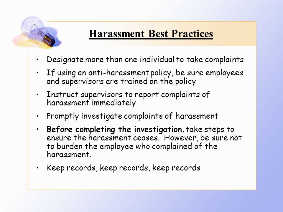Harassment Best Practices Designate more than one individual to take complaints If using an anti-harassment policy, be sure employees and supervisors are trained on the policy Instruct supervisors to report complaints of harassment immediately Promptly investigate complaints of harassment Before completing the investigation, take steps to ensure the harassment ceases.
