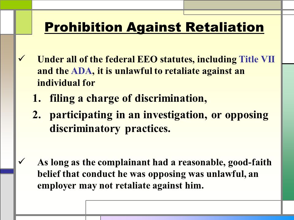 Prohibition Against Retaliation Under all of the federal EEO statutes, including Title VII and the ADA, it is unlawful to retaliate against an individual for  filing a charge of discrimination,  participating in an investigation, or opposing discriminatory practices.