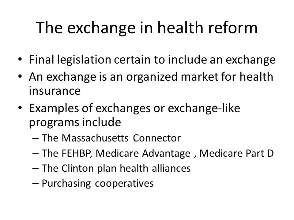 The exchange in health reform Final legislation certain to include an exchange An exchange is an organized market for health insurance Examples of exchanges or exchange-like programs include – The Massachusetts Connector – The FEHBP, Medicare Advantage, Medicare Part D – The Clinton plan health alliances – Purchasing cooperatives