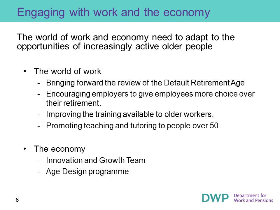 6 Engaging with work and the economy The world of work and economy need to adapt to the opportunities of increasingly active older people The world of work ­Bringing forward the review of the Default Retirement Age ­Encouraging employers to give employees more choice over their retirement.