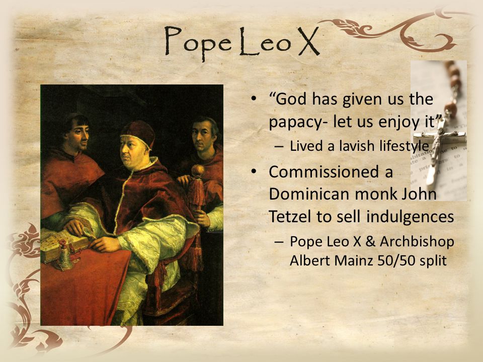 Pope Leo X God has given us the papacy- let us enjoy it – Lived a lavish lifestyle Commissioned a Dominican monk John Tetzel to sell indulgences – Pope Leo X & Archbishop Albert Mainz 50/50 split